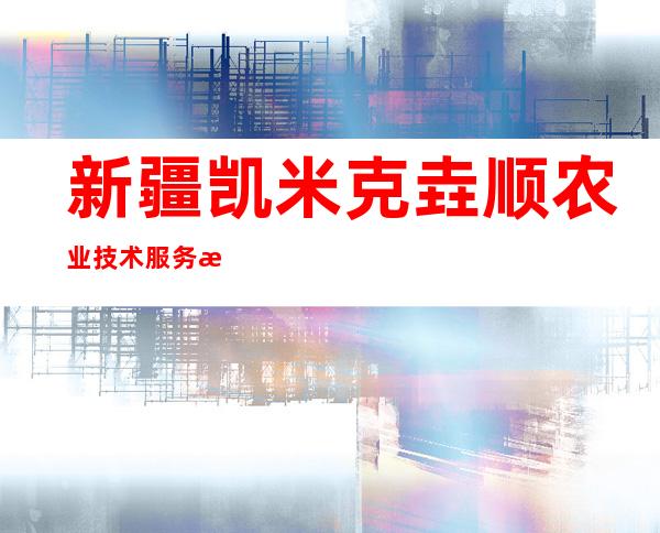 新疆凯米克垚顺农业技术服务有限公司